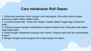 1. Mula-mula posisikan tubuh dengan cara berjongkok. Kemudian kedua tangan
menumpu pada matras selebar bahu.
2. Luruskan kedua kaki. Tekuk siku tangan. Kepala dilipat hingga dagu menyentuh
dada.
3. Guling ke depan dengan mendaratkan tengkuk terlebih dulu. Kemudian kaki dilipat
rapat pada dada.
4. Kedua tangan dilepaskan tumpuan dari matras. Pegang mata kaki dan berusahalah
bangun.
5. Bangun dengan posisi jongkok dan kedua tangan ke depan.
Cara melakukan Roll Depan
 