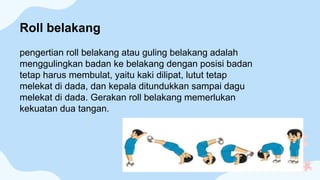 pengertian roll belakang atau guling belakang adalah
menggulingkan badan ke belakang dengan posisi badan
tetap harus membulat, yaitu kaki dilipat, lutut tetap
melekat di dada, dan kepala ditundukkan sampai dagu
melekat di dada. Gerakan roll belakang memerlukan
kekuatan dua tangan.
Roll belakang
 