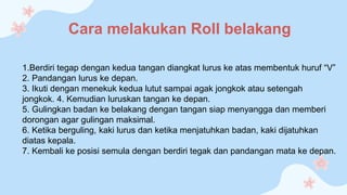 Cara melakukan Roll belakang
1.Berdiri tegap dengan kedua tangan diangkat lurus ke atas membentuk huruf “V”
2. Pandangan lurus ke depan.
3. Ikuti dengan menekuk kedua lutut sampai agak jongkok atau setengah
jongkok. 4. Kemudian luruskan tangan ke depan.
5. Gulingkan badan ke belakang dengan tangan siap menyangga dan memberi
dorongan agar gulingan maksimal.
6. Ketika berguling, kaki lurus dan ketika menjatuhkan badan, kaki dijatuhkan
diatas kepala.
7. Kembali ke posisi semula dengan berdiri tegak dan pandangan mata ke depan.
 