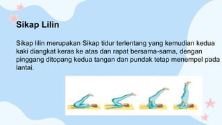 Sikap lilin merupakan Sikap tidur terlentang yang kemudian kedua
kaki diangkat keras ke atas dan rapat bersama-sama, dengan
pinggang ditopang kedua tangan dan pundak tetap menempel pada
lantai.
Sikap Lilin
 