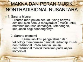  1. Sarana hiburan 
 Hiburan merupakan sesuatu yang banyak 
diminati oleh semua masyarakat . Musik untuk 
memberikan rasa semangat, ketenangan, 
kepuasan bagi pendengarnya. 
2. Sarana ekonomi 
Kemajuan ilmu pengetahuan dan 
teknologi memberikan dampak terhadap musik 
nontradisional. Pada saat ini, musik 
nontradisional menitik beratkan pada aspek 
komersial. 
 