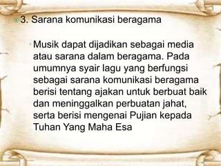  3. Sarana komunikasi beragama 
Musik dapat dijadikan sebagai media 
atau sarana dalam beragama. Pada 
umumnya syair lagu yang berfungsi 
sebagai sarana komunikasi beragama 
berisi tentang ajakan untuk berbuat baik 
dan meninggalkan perbuatan jahat, 
serta berisi mengenai Pujian kepada 
Tuhan Yang Maha Esa. 
