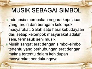 Indonesia merupakan negara kepulauan 
yang terdiri dari beragam kelompok 
masyarakat. Salah satu hasil kebudayaan 
dari setiap kelompok masyarakat adalah 
seni, termasuk seni musik. 
Musik sangat erat dengan simbol-simbol 
tertentu yang berhubungan erat dengan 
makna tertentu dalam kehidupan 
masyarakat pendukungnya. 
 