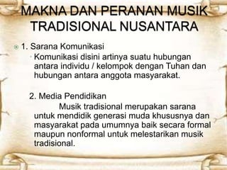  1. Sarana Komunikasi 
 Komunikasi disini artinya suatu hubungan 
antara individu / kelompok dengan Tuhan dan 
hubungan antara anggota masyarakat. 
2. Media Pendidikan 
Musik tradisional merupakan sarana 
untuk mendidik generasi muda khususnya dan 
masyarakat pada umumnya baik secara formal 
maupun nonformal untuk melestarikan musik 
tradisional. 
 