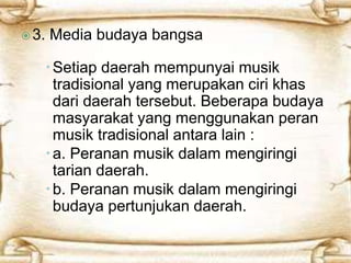  3. Media budaya bangsa 
 Setiap daerah mempunyai musik 
tradisional yang merupakan ciri khas 
dari daerah tersebut. Beberapa budaya 
masyarakat yang menggunakan peran 
musik tradisional antara lain : 
 a. Peranan musik dalam mengiringi 
tarian daerah. 
 b. Peranan musik dalam mengiringi 
budaya pertunjukan daerah. 
 