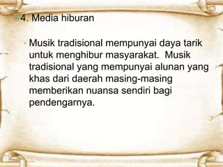  4. Media hiburan 
• Musik tradisional mempunyai daya tarik 
untuk menghibur masyarakat. Musik 
tradisional yang mempunyai alunan yang 
khas dari daerah masing-masing 
memberikan nuansa sendiri bagi 
pendengarnya. 
 