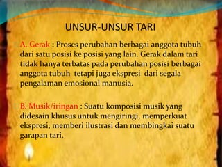 UNSUR-UNSUR TARI 
A. Gerak : Proses perubahan berbagai anggota tubuh 
dari satu posisi ke posisi yang lain. Gerak dalam tari 
tidak hanya terbatas pada perubahan posisi berbagai 
anggota tubuh tetapi juga ekspresi dari segala 
pengalaman emosional manusia. 
B. Musik/iringan : Suatu komposisi musik yang 
didesain khusus untuk mengiringi, memperkuat 
ekspresi, memberi ilustrasi dan membingkai suatu 
garapan tari. 
 