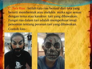 C. Tata Rias : Istilah tata rias berasal dari tata yang 
berarti membentuk atau melukis muka agar sesuai 
dengan tema atau karakter tari yang dibawakan. 
Fungsi rias dalam tari adalah memperkuat imaji 
penonton tentang peranan tari yang dibawakan. 
Contoh foto : 
 