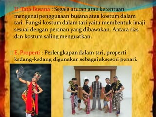 D. Tata Busana : Segala aturan atau ketentuan 
mengenai penggunaan busana atau kostum dalam 
tari. Fungsi kostum dalam tari yaitu membentuk imaji 
sesuai dengan peranan yang dibawakan. Antara rias 
dan kostum saling menguatkan. 
E. Properti : Perlengkapan dalam tari, properti 
kadang-kadang digunakan sebagai aksesori penari. 
 