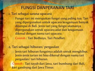 FUNGSI DANPERANAN TARI 
1. Tari sebagai sarana upacara 
Fungsi tari ini merupakan fungsi yang paling tua. Tari 
yang dipergunakan untuk upacara keagamaan banyak 
dijumpai di Bali. Jenis tari yang fungsi utamanya 
dipergunakan untuk upacara adat dan keagamaan 
dikenal dengan nama tari upacara. 
Contoh : Tari Bedhoyo, Tari Pendhet. 
2. Tari sebagai hiburan/ pergaulan 
Jenis tari hiburan fungsinya adalah untuk menghibur. 
Jenis-jenis tarian ini bisa dikenal dengan nama tari 
pergaulan/ tari hiburan. 
Contoh : Tari tayub dari Jawa, tari bumbung dari Bali, 
tari gandrung dari Jawa Timur. 
 