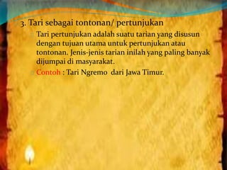 3. Tari sebagai tontonan/ pertunjukan 
Tari pertunjukan adalah suatu tarian yang disusun 
dengan tujuan utama untuk pertunjukan atau 
tontonan. Jenis-jenis tarian inilah yang paling banyak 
dijumpai di masyarakat. 
Contoh : Tari Ngremo dari Jawa Timur. 

