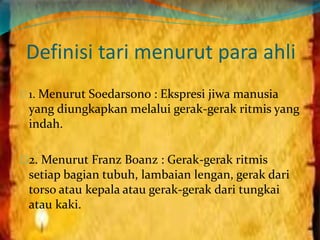 Definisi tari menurut para ahli 
1. Menurut Soedarsono : Ekspresi jiwa manusia 
yang diungkapkan melalui gerak-gerak ritmis yang 
indah. 
2. Menurut Franz Boanz : Gerak-gerak ritmis 
setiap bagian tubuh, lambaian lengan, gerak dari 
torso atau kepala atau gerak-gerak dari tungkai 
atau kaki. 
 