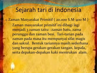 Sejarah tari di Indonesia 
1. Zaman Masyarakat Primitif ( 20.000 S.M-400 M ) 
Zaman masyarakat primitif ini dibagi lagi 
menjadi 3 zaman taitu : zaman batu, zama 
perunggu dan zaman besi. Tari-tarian pada 
zaman pada masa itu mempunyai sifat magis 
dan sakral. Bentuk tariannya masih sederhana 
yang berupa gerakan-gerakan tangan, kepala, 
serta depakan-depakan kaki menirukan alam. 
 