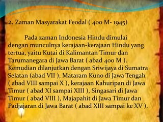 2. Zaman Masyarakat Feodal ( 400 M- 1945) 
Pada zaman Indonesia Hindu dimulai 
dengan munculnya kerajaan-kerajaan Hindu yang 
tertua, yaitu Kutai di Kalimantan Timur dan 
Tarumanegara di Jawa Barat ( abad 400 M ). 
Kemudian dilanjutkan dengan Sriwijaya di Sumatra 
Selatan (abad VII ), Mataram Kuno di Jawa Tengah 
( abad VIII sampai X ), kerajaan Kahuripan di Jawa 
Timur ( abad XI sampai XIII ), Singasari di Jawa 
Timur ( abad VIII ), Majapahit di Jawa Timur dan 
Padjajaran di Jawa Barat ( abad XIII sampai ke XV ). 
 