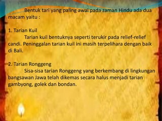Bentuk tari yang paling awal pada zaman Hindu ada dua 
macam yaitu : 
1. Tarian Kuil 
Tarian kuil bentuknya seperti terukir pada relief-relief 
candi. Peninggalan tarian kuil ini masih terpelihara dengan baik 
di Bali. 
2. Tarian Ronggeng 
Sisa-sisa tarian Ronggeng yang berkembang di lingkungan 
bangsawan Jawa telah dikemas secara halus menjadi tarian 
gambyong, golek dan bondan. 
 