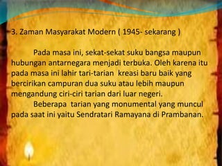 3. Zaman Masyarakat Modern ( 1945- sekarang ) 
Pada masa ini, sekat-sekat suku bangsa maupun 
hubungan antarnegara menjadi terbuka. Oleh karena itu 
pada masa ini lahir tari-tarian kreasi baru baik yang 
bercirikan campuran dua suku atau lebih maupun 
mengandung ciri-ciri tarian dari luar negeri. 
Beberapa tarian yang monumental yang muncul 
pada saat ini yaitu Sendratari Ramayana di Prambanan. 
 