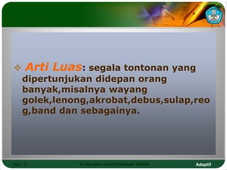 Adaptif
Hal.: 5 Isi dengan Judul Halaman Terkait
 Arti Luas: segala tontonan yang
dipertunjukan didepan orang
banyak,misalnya wayang
golek,lenong,akrobat,debus,sulap,reo
g,band dan sebagainya.
 