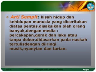 Adaptif
Hal.: 6 Isi dengan Judul Halaman Terkait
 Arti Sempit: kisah hidup dan
kehidupan manusia yang diceritakan
diatas pentas,disaksikan oleh orang
banyak,dengan media :
percakapan,gerak dan laku atau
tanpa dekor,didasarkan pada naskah
tertulisdengan diiringi
musik,nyanyian dan tarian.
 