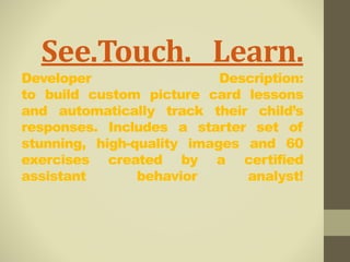 See.Touch. Learn. 
Developer Description: 
to build custom picture card lessons 
and automatically track their child’s 
responses. Includes a starter set of 
stunning, high-quality images and 60 
exercises created by a certified 
assistant behavior analyst! 
 
