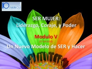 Modulo V
(27-10-2010)
Un Nuevo Modelo de SER y Hacer
SER MUJER:
Liderazgo, Coraje, y Poder
 