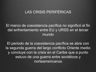 LAS CRISIS PERIFÉRICAS
El marco de coexistencia pacífica no significó el fin
del enfrentamiento entre EU y URSS en el tercer
mundo
El periodo de la coexistencia pacífica se abre con
la segunda guerra del largo conflicto Oriente medio
y concluye con la crisis en el Caribe que a punto
estuvo de una guerra entre soviéticos y
norteamericanos
 