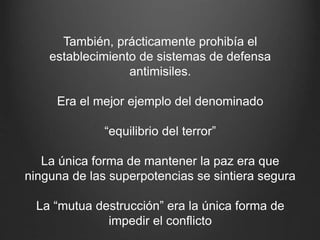 También, prácticamente prohibía el
establecimiento de sistemas de defensa
antimisiles.
Era el mejor ejemplo del denominado
“equilibrio del terror”
La única forma de mantener la paz era que
ninguna de las superpotencias se sintiera segura
La “mutua destrucción” era la única forma de
impedir el conflicto
 