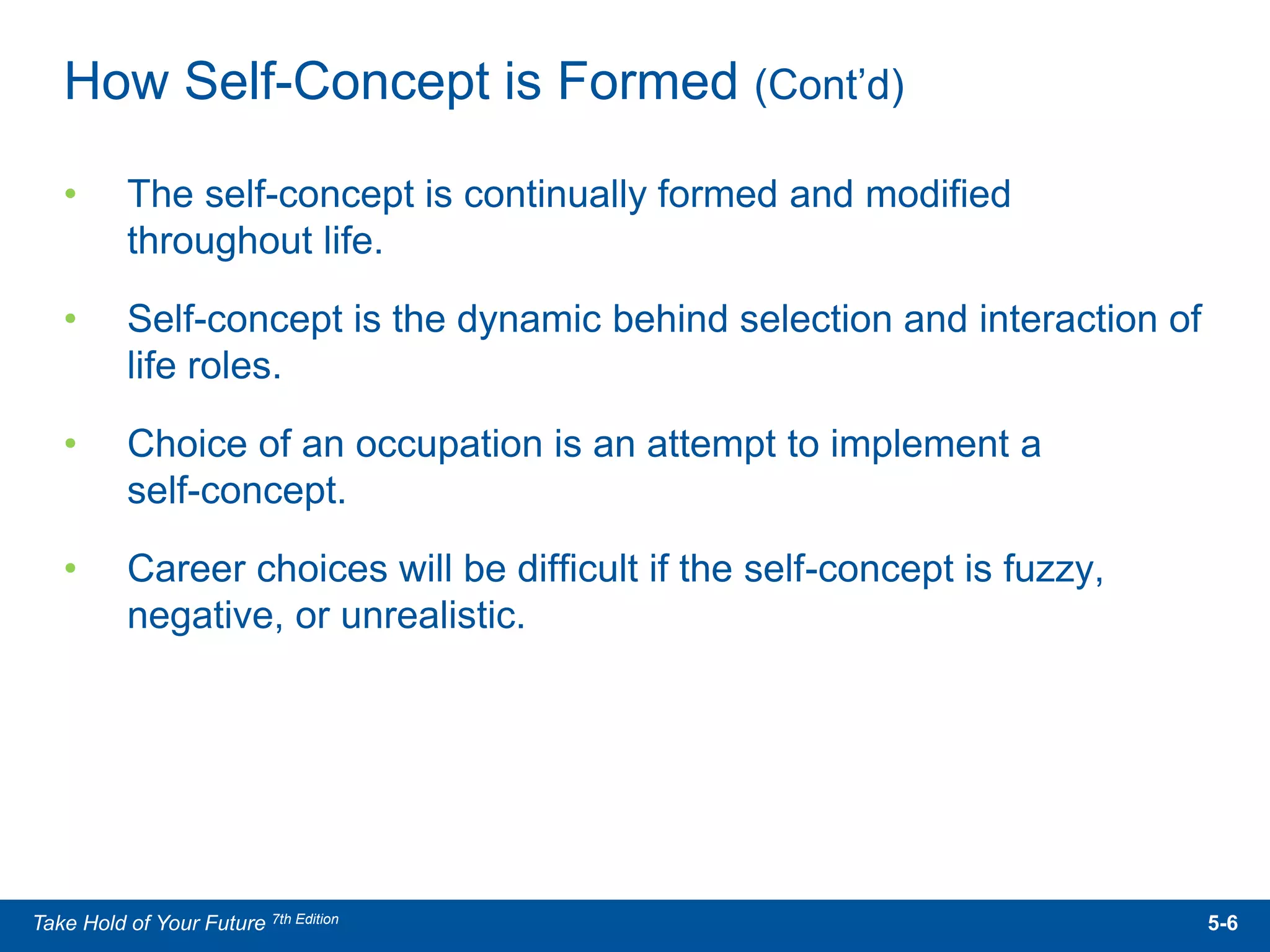 • The self-concept is continually formed and modified
throughout life.
• Self-concept is the dynamic behind selection and interaction of
life roles.
• Choice of an occupation is an attempt to implement a
self-concept.
• Career choices will be difficult if the self-concept is fuzzy,
negative, or unrealistic.
How Self-Concept is Formed (Cont’d)
5-6Take Hold of Your Future 7th Edition
 