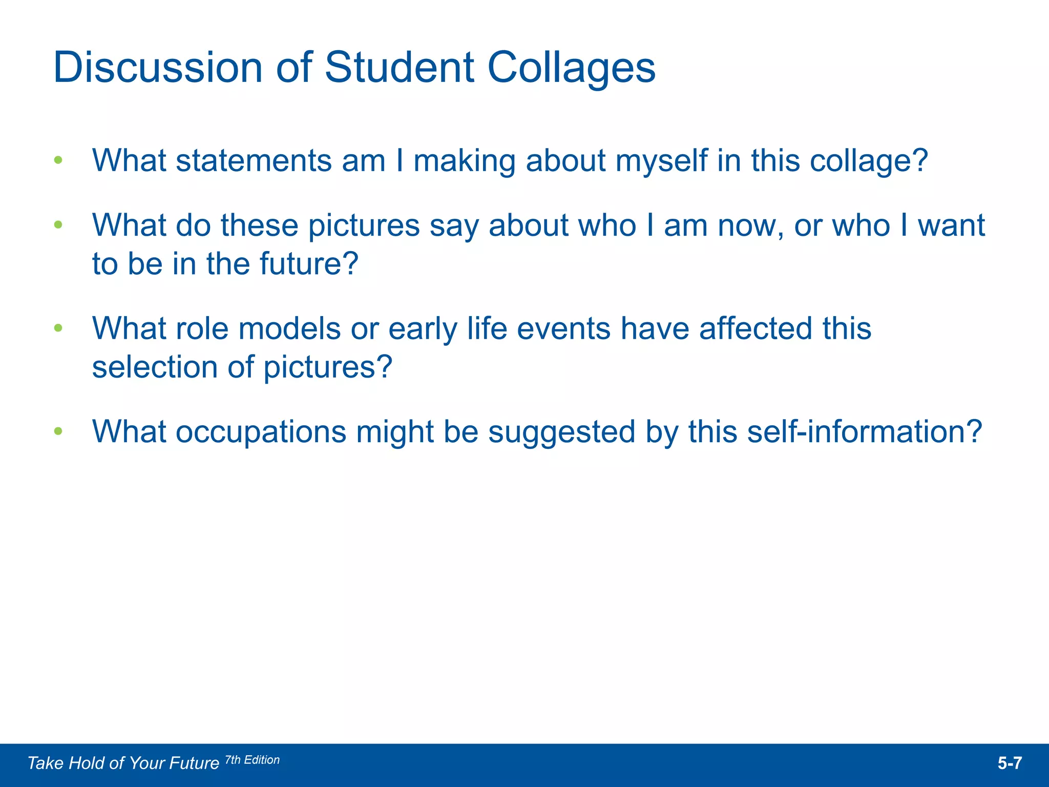 • What statements am I making about myself in this collage?
• What do these pictures say about who I am now, or who I want
to be in the future?
• What role models or early life events have affected this
selection of pictures?
• What occupations might be suggested by this self-information?
Discussion of Student Collages
5-7Take Hold of Your Future 7th Edition
 