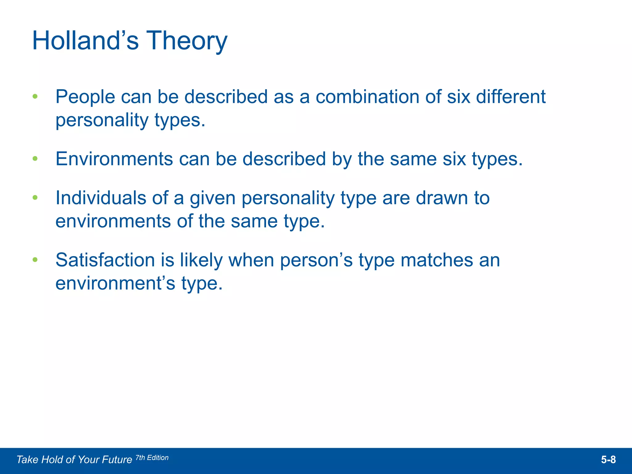 • People can be described as a combination of six different
personality types.
• Environments can be described by the same six types.
• Individuals of a given personality type are drawn to
environments of the same type.
• Satisfaction is likely when person’s type matches an
environment’s type.
Holland’s Theory
5-8Take Hold of Your Future 7th Edition
 