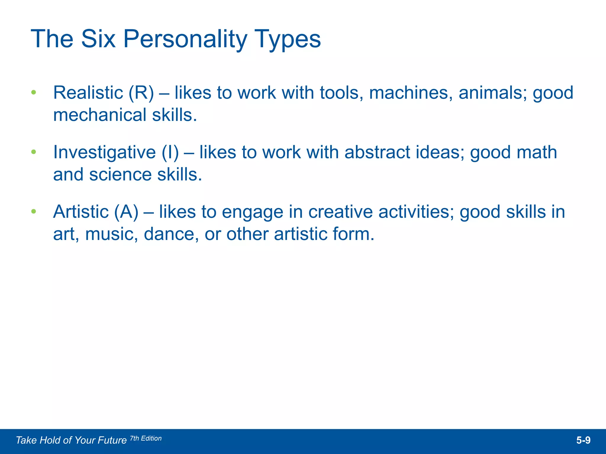 • Realistic (R) – likes to work with tools, machines, animals; good
mechanical skills.
• Investigative (I) – likes to work with abstract ideas; good math
and science skills.
• Artistic (A) – likes to engage in creative activities; good skills in
art, music, dance, or other artistic form.
The Six Personality Types
5-9Take Hold of Your Future 7th Edition
 