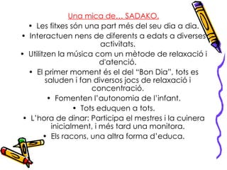 Una mica de… SADAKO. Les fitxes són una part més del seu dia a dia. Interactuen nens de diferents a edats a diverses activitats. Utilitzen la música com un mètode de relaxació i d'atenció. El primer moment és el del “Bon Dia”, tots es saluden i fan diversos jocs de relaxació i concentració. Fomenten l’autonomia de l’infant. Tots eduquen a tots. L’hora de dinar: Participa el mestres i la cuinera inicialment, i més tard una monitora. Els racons, una altra forma d’educa. 