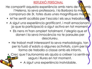 REFLEXIÓ PERSONAL He compartit aquesta experiència amb nens de P5, amb l’Helena, la seva professora, i la Barbara la meva companya de 3r, totes dues unes magnífiques mestres. M’he sentit acollida per l’escola i els seus treballadors. A sigut una experiència gratificant, i molt emocionant, ja que la participació a sigut activa en tot moment. Els nens m’han omplert totalment, l’alegria que et donen i la seva innocència no te paraules per descriureu. He trobat molt interessant la seva metodologia, tan per la fusió d’edats a algunes activitats, com per la forma de treballa a classe amb els infants. Crec que l’autonomia els ajuda a créixer i a sentir-se segurs i lliures en tot moment. A sigut una experiència inolvidable. 