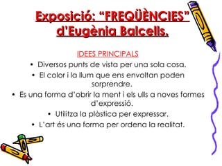 Exposició: “FREQÜÈNCIES” d’Eugènia Balcells. IDEES PRINCIPALS Diversos punts de vista per una sola cosa. El color i la llum que ens envoltan poden sorprendre. Es una forma d’obrir la ment i els ulls a noves formes d’expressió. Utilitza la plàstica per expressar. L’art és una forma per ordena la realitat. 