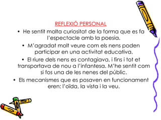 REFLEXIÓ PERSONAL He sentit molta curiositat de la forma que es fa l’espectacle amb la poesia. M’agradat molt veure com els nens poden participar en una activitat educativa. El riure dels nens es contagiava, i fins i tot et transportava de nou a l’infantesa. M’he sentit com si fos una de les nenes del públic. Els mecanismes que es posaven en funcionament eren: l’oïda, la vista i la veu. 