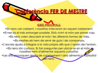 Conferència FER DE MESTRE IDEES PRINCIPALS: Els nens van creixent, i nosaltres intervenim en aquest creixement. El nen és el més estranger possible. Està vivint al món per primer cop. Els nens volen descobrir el món i les diferents formes de vida. Els mestres els hem de servir de guia i de companyia. L’escola ajuda a integrar a la vida pròpia allò que s’aprèn de l’entorn. Els nens són curiosos. Es fan preguntes per ubicar-se en el món, i nosaltres hem d'alimentar aquesta curiositat. Les arts, provoquen desitg de coneixement i això alimenta la curiositat del nens.  