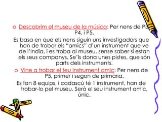 Descobrim el museu de la música :  Per nens de P3, P4, i P5. Es basa en que els nens siguin uns investigadors que han de trobar els “amics” d’un instrument que ve de l’India, i es troba al museu, sense saber si estan els seus companys. Se’ls dona unes pistes, que són parts dels instruments. Vine a trobar el teu instrument amic :  Per nens de P5, primer i segon de primària. Es fan 8 equips, i cadascú té 1 instrument, han de trobar-lo pel museu. Serà el seu instrument amic, únic. 