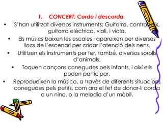 CONCERT: Corda i descorda. S’han utilitzat diversos instruments: Guitarra, contrabaix, guitarra elèctrica, violi, i viola. Els músics baixen les escales i apareixen per diversos llocs de l’escenari per cridar l’atenció dels nens. Utilitzen els instruments per fer, també, diversos sorolls d’animals. Toquen cançons conegudes pels infants, i així ells poden participar. Reprodueixen la música, a travès de diferents situacions conegudes pels petits, com ara el fet de donar-li corda a un nino, o la melodia d’un mòbil. 