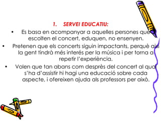 SERVEI EDUCATIU: Es basa en acompanyar a aquelles persones que escolten el concert, eduquen, no ensenyen. Pretenen que els concerts siguin impactants, perquè així la gent tindrà més interés per la música i per torna a repetir l’experiència. Volen que tan abans com desprès del concert al qual s’ha d’assistir hi hagi una educació sobre cada aspecte, i ofereixen ajuda als professors per això. 