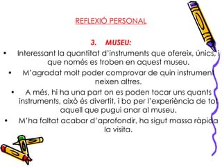 REFLEXIÓ PERSONAL MUSEU: Interessant la quantitat d’instruments que ofereix, únics, i que només es troben en aquest museu. M’agradat molt poder comprovar de quin instrument neixen altres. A més, hi ha una part on es poden tocar uns quants instruments, això és divertit, i bo per l’experiència de tot aquell que pugui anar al museu. M’ha faltat acabar d’aprofondir, ha sigut massa ràpida la visita. 