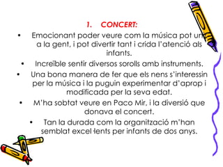 CONCERT: Emocionant poder veure com la música pot unir a la gent, i pot divertir tant i crida l’atenció als infants. Increïble sentir diversos sorolls amb instruments. Una bona manera de fer que els nens s’interessin per la música i la puguin experimentar d’aprop i modificada per la seva edat. M’ha sobtat veure en Paco Mir, i la diversió que donava el concert. Tan la durada com la organització m’han semblat excel·lents per infants de dos anys. 