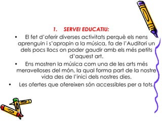 SERVEI EDUCATIU: El fet d’oferir diverses activitats perquè els nens aprenguin i s’apropin a la música, fa de l’Auditori un dels pocs llocs on poder gaudir amb els més petits d’aquest art. Ens mostren la música com una de les arts més meravelloses del món, la qual forma part de la nostre vida des de l’inici dels nostres dies. Les ofertes que ofereixen són accessibles per a tots. 