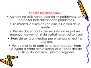 FRASES INTERESSANTS: Als nens no se’ls han d’estalvia els problemes, se’ls ha de fer forts davant dels problemes. La música la vivim des de dins, és la veu de la mestra. Per ser docent cal voler ser sabí, no es pot ser ensenyat de veritat, si de veritat no es vol ser sabí. Hem de ser grans lectors per ensenyar a llegir i a escriure. Fer de mestre és com fer d’acomodador, hem d’ajuda a cada nen a trobar el seu lloc i des de l’última fila somriure, i plora a vegades. 