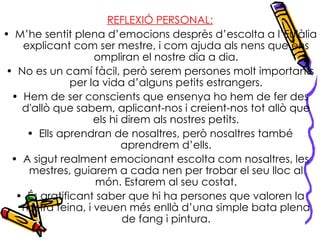 REFLEXIÓ PERSONAL: M’he sentit plena d’emocions desprès d’escolta a l’Eulàlia explicant com ser mestre, i com ajuda als nens que ens ompliran el nostre dia a dia. No es un camí fàcil, però serem persones molt importants per la vida d’alguns petits estrangers. Hem de ser conscients que ensenya ho hem de fer des d'allò que sabem, aplicant-nos i creient-nos tot allò que els hi direm als nostres petits. Ells aprendran de nosaltres, però nosaltres també aprendrem d’ells. A sigut realment emocionant escolta com nosaltres, les mestres, guiarem a cada nen per trobar el seu lloc al món. Estarem al seu costat. És gratificant saber que hi ha persones que valoren la nostra feina, i veuen més enllà d’una simple bata plena de fang i pintura. 
