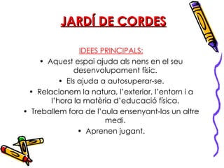 JARDÍ DE CORDES IDEES PRINCIPALS: Aquest espai ajuda als nens en el seu desenvolupament físic. Els ajuda a autosuperar-se. Relacionem la natura, l’exterior, l’entorn i a l’hora la matèria d’educació física. Treballem fora de l’aula ensenyant-los un altre medi. Aprenen jugant. 