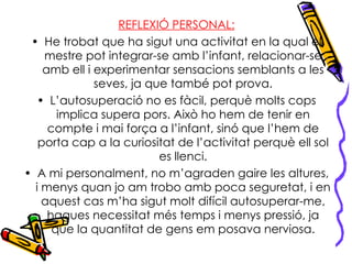 REFLEXIÓ PERSONAL: He trobat que ha sigut una activitat en la qual el mestre pot integrar-se amb l’infant, relacionar-se amb ell i experimentar sensacions semblants a les seves, ja que també pot prova. L’autosuperació no es fàcil, perquè molts cops implica supera pors. Això ho hem de tenir en compte i mai força a l’infant, sinó que l’hem de porta cap a la curiositat de l’activitat perquè ell sol es llenci. A mi personalment, no m’agraden gaire les altures, i menys quan jo am trobo amb poca seguretat, i en aquest cas m’ha sigut molt difícil autosuperar-me, hagues necessitat més temps i menys pressió, ja que la quantitat de gens em posava nerviosa. 