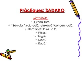 Pràctiques: SADAKO ACTIVITATS: Estona lliure. “ Bon dia!”, salutació, relaxació i concentració. Hem après la M i la P. Fitxes. Anglès. Dinar. Racó. 