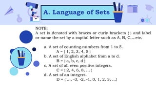 A. Language of Sets
NOTE:
A set is denoted with braces or curly brackets { } and label
or name the set by a capital letter such as A, B, C,…etc.
a. A set of counting numbers from 1 to 5.
A = { 1, 2, 3, 4, 5 }
b. A set of English alphabet from a to d.
B = { a, b, c, d }
c. A set of all even positive integers.
C = { 2, 4, 6, 8, … }
d. A set of an integers.
D = { …, -3, -2, -1, 0, 1, 2, 3, …}
 