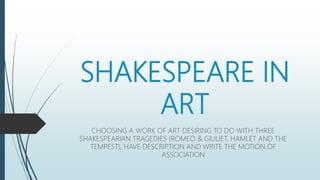 SHAKESPEARE IN
ART
CHOOSING A WORK OF ART DESIRING TO DO WITH THREE
SHAKESPEARIAN TRAGEDIES (ROMEO & GIULIET, HAMLET AND THE
TEMPEST), HAVE DESCRIPTION AND WRITE THE MOTION OF
ASSOCIATION
 
