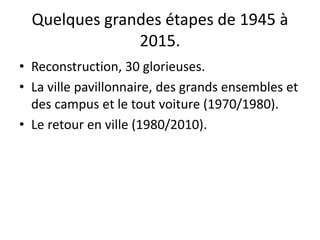 Quelques grandes étapes de 1945 à
2015.
• Reconstruction, 30 glorieuses.
• La ville pavillonnaire, des grands ensembles et
des campus et le tout voiture (1970/1980).
• Le retour en ville (1980/2010).
 