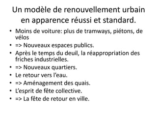 Un modèle de renouvellement urbain
en apparence réussi et standard.
• Moins de voiture: plus de tramways, piétons, de
vélos
• => Nouveaux espaces publics.
• Après le temps du deuil, la réappropriation des
friches industrielles.
• => Nouveaux quartiers.
• Le retour vers l’eau.
• => Aménagement des quais.
• L’esprit de fête collective.
• => La fête de retour en ville.
 